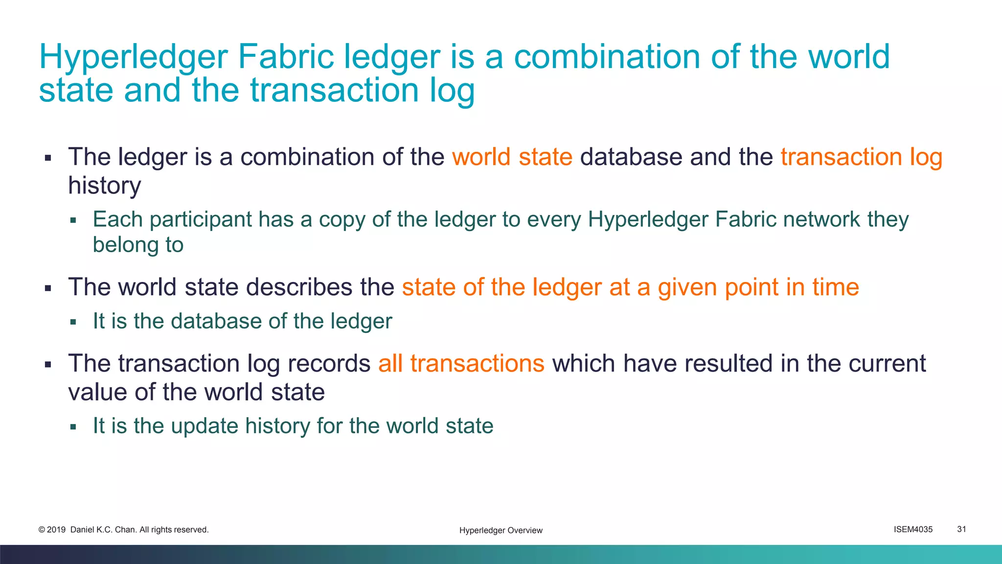ISEM4035 31© 2019 Daniel K.C. Chan. All rights reserved.
▪ The ledger is a combination of the world state database and the transaction log
history
▪ Each participant has a copy of the ledger to every Hyperledger Fabric network they
belong to
▪ The world state describes the state of the ledger at a given point in time
▪ It is the database of the ledger
▪ The transaction log records all transactions which have resulted in the current
value of the world state
▪ It is the update history for the world state
Hyperledger Fabric ledger is a combination of the world
state and the transaction log
Hyperledger Overview
 