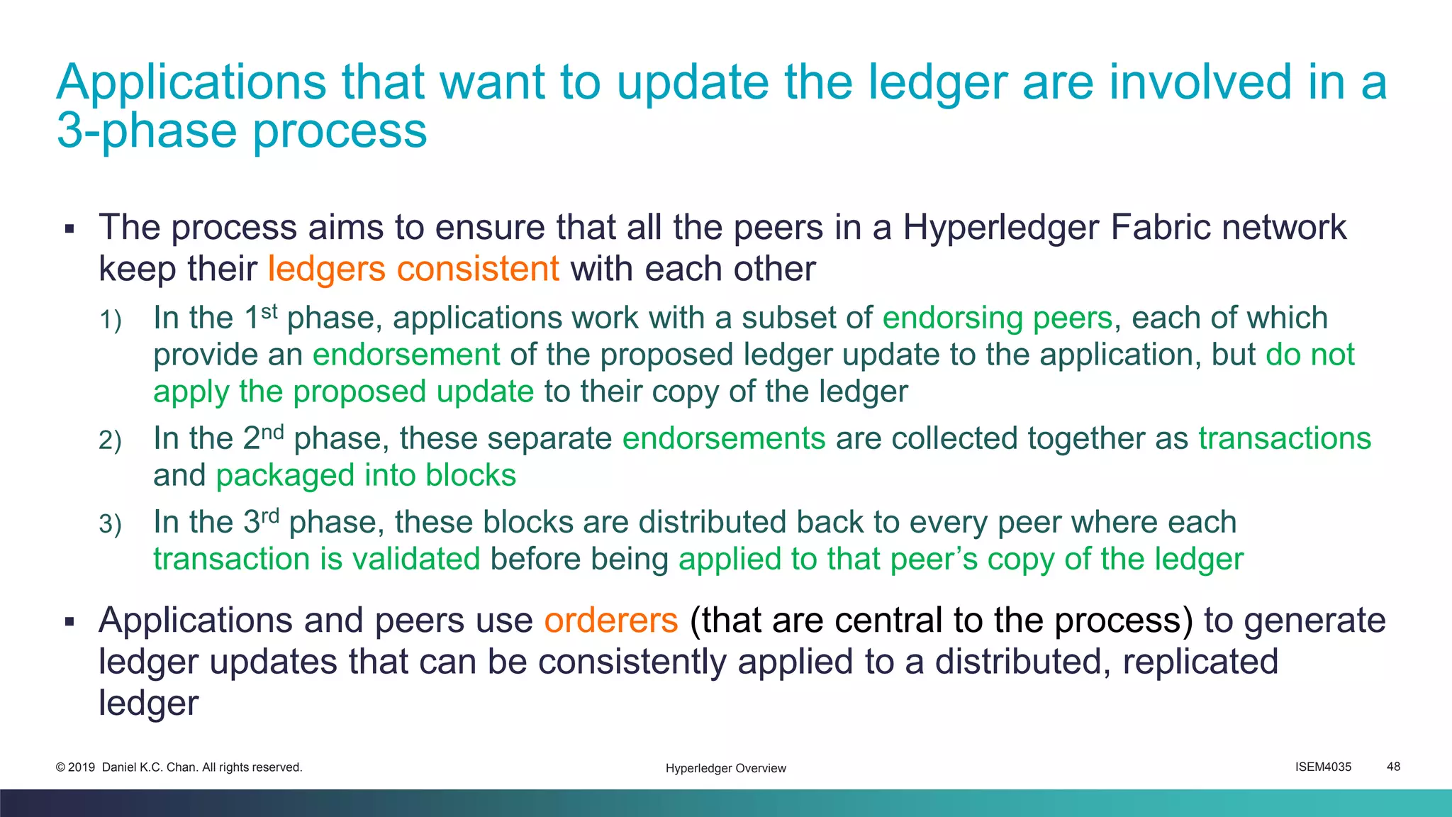 ISEM4035 48© 2019 Daniel K.C. Chan. All rights reserved.
▪ The process aims to ensure that all the peers in a Hyperledger Fabric network
keep their ledgers consistent with each other
1) In the 1st phase, applications work with a subset of endorsing peers, each of which
provide an endorsement of the proposed ledger update to the application, but do not
apply the proposed update to their copy of the ledger
2) In the 2nd phase, these separate endorsements are collected together as transactions
and packaged into blocks
3) In the 3rd phase, these blocks are distributed back to every peer where each
transaction is validated before being applied to that peer’s copy of the ledger
▪ Applications and peers use orderers (that are central to the process) to generate
ledger updates that can be consistently applied to a distributed, replicated
ledger
Applications that want to update the ledger are involved in a
3-phase process
Hyperledger Overview
 