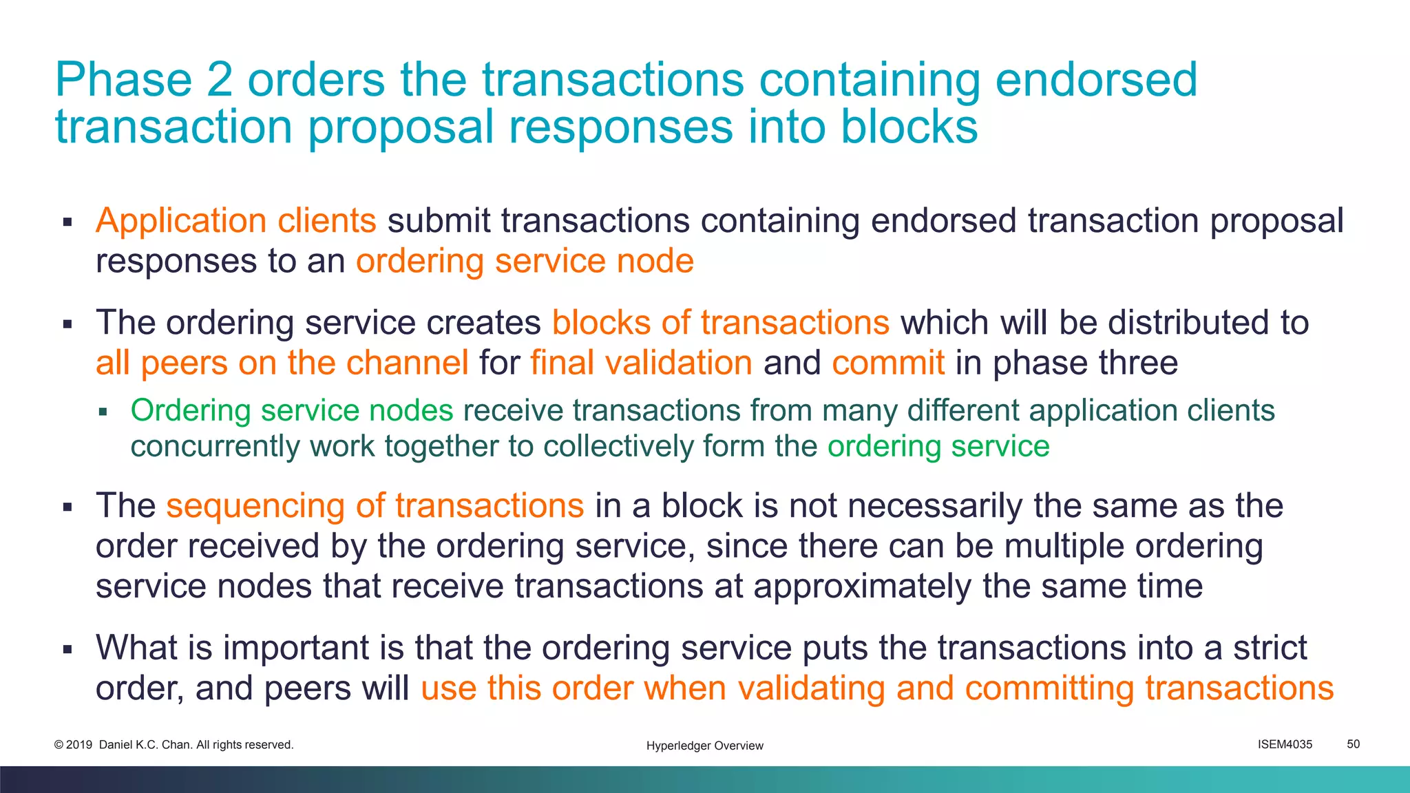 ISEM4035 50© 2019 Daniel K.C. Chan. All rights reserved.
▪ Application clients submit transactions containing endorsed transaction proposal
responses to an ordering service node
▪ The ordering service creates blocks of transactions which will be distributed to
all peers on the channel for final validation and commit in phase three
▪ Ordering service nodes receive transactions from many different application clients
concurrently work together to collectively form the ordering service
▪ The sequencing of transactions in a block is not necessarily the same as the
order received by the ordering service, since there can be multiple ordering
service nodes that receive transactions at approximately the same time
▪ What is important is that the ordering service puts the transactions into a strict
order, and peers will use this order when validating and committing transactions
Phase 2 orders the transactions containing endorsed
transaction proposal responses into blocks
Hyperledger Overview
 