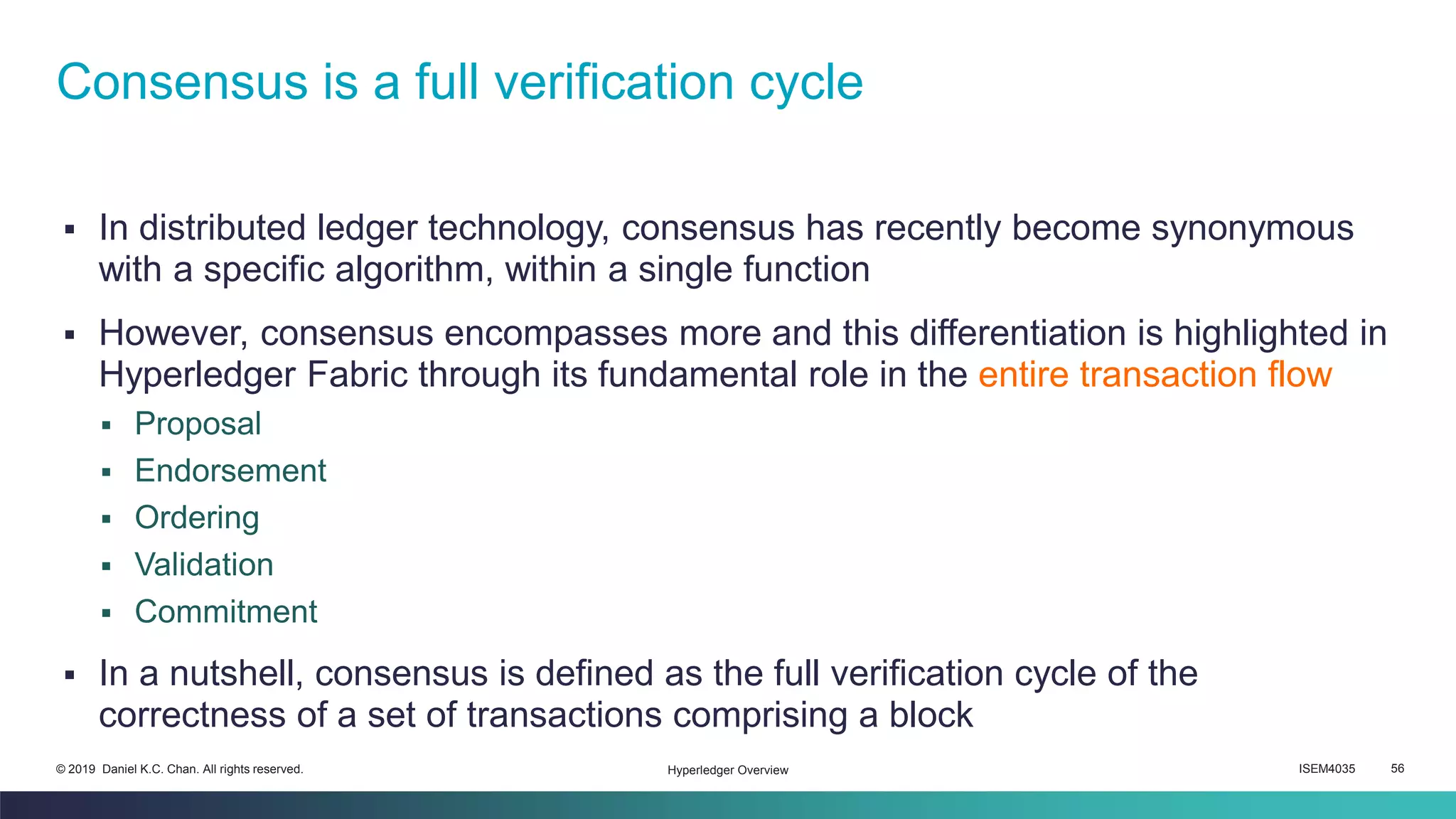 ISEM4035 56© 2019 Daniel K.C. Chan. All rights reserved.
▪ In distributed ledger technology, consensus has recently become synonymous
with a specific algorithm, within a single function
▪ However, consensus encompasses more and this differentiation is highlighted in
Hyperledger Fabric through its fundamental role in the entire transaction flow
▪ Proposal
▪ Endorsement
▪ Ordering
▪ Validation
▪ Commitment
▪ In a nutshell, consensus is defined as the full verification cycle of the
correctness of a set of transactions comprising a block
Consensus is a full verification cycle
Hyperledger Overview
 