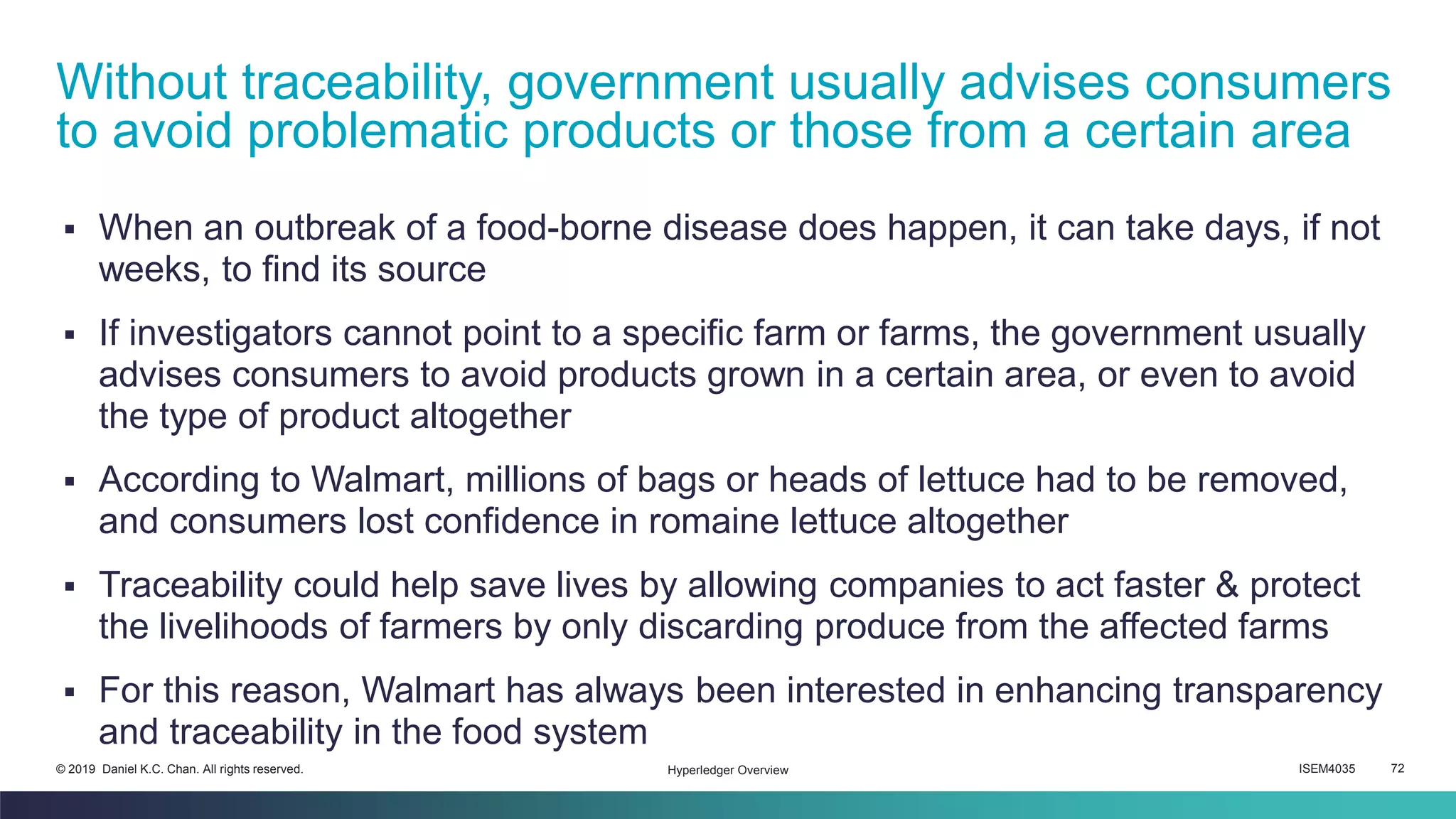 ISEM4035 72© 2019 Daniel K.C. Chan. All rights reserved.
▪ When an outbreak of a food-borne disease does happen, it can take days, if not
weeks, to find its source
▪ If investigators cannot point to a specific farm or farms, the government usually
advises consumers to avoid products grown in a certain area, or even to avoid
the type of product altogether
▪ According to Walmart, millions of bags or heads of lettuce had to be removed,
and consumers lost confidence in romaine lettuce altogether
▪ Traceability could help save lives by allowing companies to act faster & protect
the livelihoods of farmers by only discarding produce from the affected farms
▪ For this reason, Walmart has always been interested in enhancing transparency
and traceability in the food system
Without traceability, government usually advises consumers
to avoid problematic products or those from a certain area
Hyperledger Overview
 