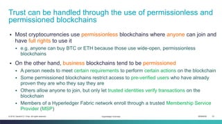 ISEM4035 23© 2019 Daniel K.C. Chan. All rights reserved.
▪ Most cryptocurrencies use permissionless blockchains where anyone can join and
have full rights to use it
▪ e.g. anyone can buy BTC or ETH because those use wide-open, permissionless
blockchains
▪ On the other hand, business blockchains tend to be permissioned
▪ A person needs to meet certain requirements to perform certain actions on the blockchain
▪ Some permissioned blockchains restrict access to pre-verified users who have already
proven they are who they say they are
▪ Others allow anyone to join, but only let trusted identities verify transactions on the
blockchain
▪ Members of a Hyperledger Fabric network enroll through a trusted Membership Service
Provider (MSP)
Trust can be handled through the use of permissionless and
permissioned blockchains
Hyperledger Overview
 