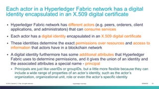 ISEM4035 24© 2019 Daniel K.C. Chan. All rights reserved.
▪ Hyperledger Fabric network has different actors (e.g. peers, orderers, client
applications, and administrators) that can consume services
▪ Each actor has a digital identity encapsulated in an X.509 digital certificate
▪ These identities determine the exact permissions over resources and access to
information that actors have in a blockchain network
▪ A digital identity furthermore has some additional attributes that Hyperledger
Fabric uses to determine permissions, and it gives the union of an identity and
the associated attributes a special name - principal
▪ Principals are just like userIDs or groupIDs, but a little more flexible because they can
include a wide range of properties of an actor’s identity, such as the actor’s
organization, organizational unit, role or even the actor’s specific identity
Each actor in a Hyperledger Fabric network has a digital
identity encapsulated in an X.509 digital certificate
Hyperledger Overview
 