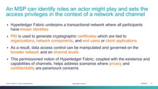 ISEM4035 27© 2019 Daniel K.C. Chan. All rights reserved.
▪ Hyperledger Fabric underpins a transactional network where all participants
have known identities
▪ PKI is used to generate cryptographic certificates which are tied to
organizations, network components, and end users or client applications
▪ As a result, data access control can be manipulated and governed on the
broader network and on channel levels
▪ This permissioned notion of Hyperledger Fabric, coupled with the existence and
capabilities of channels, helps address scenarios where privacy and
confidentiality are paramount concerns
An MSP can identify roles an actor might play and sets the
access privileges in the context of a network and channel
Hyperledger Overview
 