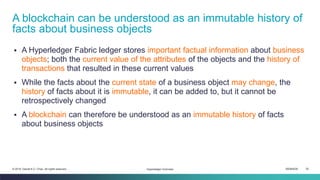 ISEM4035 30© 2019 Daniel K.C. Chan. All rights reserved.
▪ A Hyperledger Fabric ledger stores important factual information about business
objects; both the current value of the attributes of the objects and the history of
transactions that resulted in these current values
▪ While the facts about the current state of a business object may change, the
history of facts about it is immutable, it can be added to, but it cannot be
retrospectively changed
▪ A blockchain can therefore be understood as an immutable history of facts
about business objects
A blockchain can be understood as an immutable history of
facts about business objects
Hyperledger Overview
 