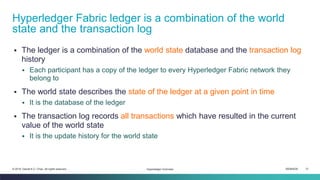 ISEM4035 31© 2019 Daniel K.C. Chan. All rights reserved.
▪ The ledger is a combination of the world state database and the transaction log
history
▪ Each participant has a copy of the ledger to every Hyperledger Fabric network they
belong to
▪ The world state describes the state of the ledger at a given point in time
▪ It is the database of the ledger
▪ The transaction log records all transactions which have resulted in the current
value of the world state
▪ It is the update history for the world state
Hyperledger Fabric ledger is a combination of the world
state and the transaction log
Hyperledger Overview
 