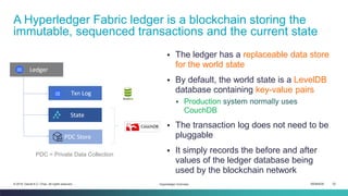 ISEM4035 32© 2019 Daniel K.C. Chan. All rights reserved.
▪ The ledger has a replaceable data store
for the world state
▪ By default, the world state is a LevelDB
database containing key-value pairs
▪ Production system normally uses
CouchDB
▪ The transaction log does not need to be
pluggable
▪ It simply records the before and after
values of the ledger database being
used by the blockchain network
A Hyperledger Fabric ledger is a blockchain storing the
immutable, sequenced transactions and the current state
Hyperledger Overview
PDC = Private Data Collection
 