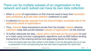 ISEM4035 40© 2019 Daniel K.C. Chan. All rights reserved.
▪ When a subset of organizations on that channel need to keep their transaction
data confidential, a private data collection (collection) is used
▪ A collection is logically separate from the channel ledger, accessible only to the
authorized subset of organizations
▪ Thus, channels keep transactions private from the broader network whereas
collections keep data private between subsets of organizations on the channel
▪ To further obfuscate the data, values within chaincode can be encrypted (in part
or in total) using common cryptographic algorithms such as AES before sending
transactions to the ordering service and appending blocks to the ledger
▪ Once encrypted data has been written to the ledger, it can be decrypted only by a user
in possession of the corresponding key that was used to generate the cipher text
There can be multiple subsets of an organisation in the
network and each subset can have its own data collection
Hyperledger Overview
 