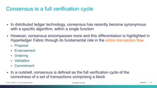 ISEM4035 56© 2019 Daniel K.C. Chan. All rights reserved.
▪ In distributed ledger technology, consensus has recently become synonymous
with a specific algorithm, within a single function
▪ However, consensus encompasses more and this differentiation is highlighted in
Hyperledger Fabric through its fundamental role in the entire transaction flow
▪ Proposal
▪ Endorsement
▪ Ordering
▪ Validation
▪ Commitment
▪ In a nutshell, consensus is defined as the full verification cycle of the
correctness of a set of transactions comprising a block
Consensus is a full verification cycle
Hyperledger Overview
 