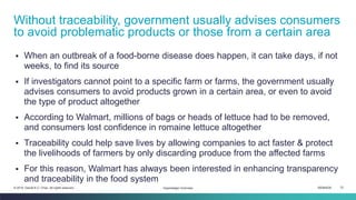 ISEM4035 72© 2019 Daniel K.C. Chan. All rights reserved.
▪ When an outbreak of a food-borne disease does happen, it can take days, if not
weeks, to find its source
▪ If investigators cannot point to a specific farm or farms, the government usually
advises consumers to avoid products grown in a certain area, or even to avoid
the type of product altogether
▪ According to Walmart, millions of bags or heads of lettuce had to be removed,
and consumers lost confidence in romaine lettuce altogether
▪ Traceability could help save lives by allowing companies to act faster & protect
the livelihoods of farmers by only discarding produce from the affected farms
▪ For this reason, Walmart has always been interested in enhancing transparency
and traceability in the food system
Without traceability, government usually advises consumers
to avoid problematic products or those from a certain area
Hyperledger Overview
 