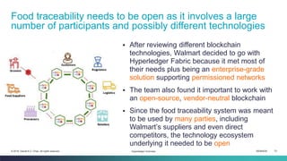 ISEM4035 73© 2019 Daniel K.C. Chan. All rights reserved.
▪ After reviewing different blockchain
technologies, Walmart decided to go with
Hyperledger Fabric because it met most of
their needs plus being an enterprise-grade
solution supporting permissioned networks
▪ The team also found it important to work with
an open-source, vendor-neutral blockchain
▪ Since the food traceability system was meant
to be used by many parties, including
Walmart’s suppliers and even direct
competitors, the technology ecosystem
underlying it needed to be open
Food traceability needs to be open as it involves a large
number of participants and possibly different technologies
Hyperledger Overview
 