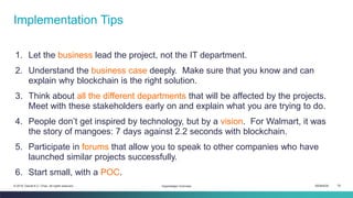 ISEM4035 78© 2019 Daniel K.C. Chan. All rights reserved.
1. Let the business lead the project, not the IT department.
2. Understand the business case deeply. Make sure that you know and can
explain why blockchain is the right solution.
3. Think about all the different departments that will be affected by the projects.
Meet with these stakeholders early on and explain what you are trying to do.
4. People don’t get inspired by technology, but by a vision. For Walmart, it was
the story of mangoes: 7 days against 2.2 seconds with blockchain.
5. Participate in forums that allow you to speak to other companies who have
launched similar projects successfully.
6. Start small, with a POC.
Implementation Tips
Hyperledger Overview
 