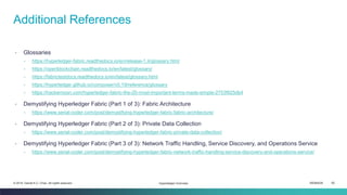ISEM4035 82© 2019 Daniel K.C. Chan. All rights reserved.
▫ Glossaries
▫ https://hyperledger-fabric.readthedocs.io/en/release-1.4/glossary.html
▫ https://openblockchain.readthedocs.io/en/latest/glossary/
▫ https://fabrictestdocs.readthedocs.io/en/latest/glossary.html
▫ https://hyperledger.github.io/composer/v0.19/reference/glossary
▫ https://hackernoon.com/hyperledger-fabric-the-20-most-important-terms-made-simple-2753f925db4
▫ Demystifying Hyperledger Fabric (Part 1 of 3): Fabric Architecture
▫ https://www.serial-coder.com/post/demystifying-hyperledger-fabric-fabric-architecture/
▫ Demystifying Hyperledger Fabric (Part 2 of 3): Private Data Collection
▫ https://www.serial-coder.com/post/demystifying-hyperledger-fabric-private-data-collection/
▫ Demystifying Hyperledger Fabric (Part 3 of 3): Network Traffic Handling, Service Discovery, and Operations Service
▫ https://www.serial-coder.com/post/demystifying-hyperledger-fabric-network-traffic-handling-service-discovery-and-operations-service/
Additional References
Hyperledger Overview
 