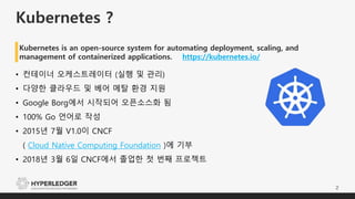 Kubernetes ?
2
• 컨테이너 오케스트레이터 (실행 및 관리)
• 다양한 클라우드 및 베어 메탈 환경 지원
• Google Borg에서 시작되어 오픈소스화 됨
• 100% Go 언어로 작성
• 2015년 7월 V1.0이 CNCF
( Cloud Native Computing Foundation )에 기부
• 2018년 3월 6일 CNCF에서 졸업한 첫 번째 프로젝트
Kubernetes is an open-source system for automating deployment, scaling, and
management of containerized applications. https://kubernetes.io/
 