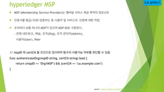 hyperledger MSP
! MSP (Membership Service Provider)는 멤버쉽 서비스 제공 목적의 컴포넌트
! 인증서를 발급/조회/검증하는 등 사용자 및 서비스의 인증에 대한 작업
! 조직마다 보통 하나의 MSP가 있으며 MSP ID로 구분된다.
- 전체 네트워크, 채널, 조직(Org), 조직 관리자(Admin),
사용자(User), Peer
// mspID 와 certCN 을 조건으로 검사하여 함수의 사용가능 여부를 판단할 수 있음
func authenticateOrg(mspID string, certCN string) bool {
return (mspID == "Org1MSP") && (certCN == "ca.example.com")
}
CA 살펴보기
source : https://github.com/hyperledger/fabric/blob/release-1.4/msp/msp.go
 