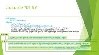 chaincode 위치 확인
environment:
- GOPATH=/opt/gopath
volumes:
- /var/run/:/host/var/run/
- ./../chaincode/:/opt/gopath/src/github.com/chaincode
- ./crypto-config:/opt/gopath/src/github.com/hyperledger/fabric/peer/crypto/
- ./scripts:/opt/gopath/src/github.com/hyperledger/fabric/peer/scripts/
- ./channel-artifacts:/opt/gopath/src/github.com/hyperledger/fabric/peer/channel-artifacts
CC_SRC_PATH="github.com/chaincode/chaincode_example02/go/"
peer chaincode install -n mycc -v ${VERSION} -l ${LANGUAGE} -p ${CC_SRC_PATH} >&log.txt
peer chaincode instantiate -o orderer.example.com:7050 --tls $CORE_PEER_TLS_ENABLED --cafile $ORDERER_CA -C $CHANNEL_NAME -n mycc -l ${LANGUAGE} -v 1.0
-c '{"Args":["init","a","100","b","200"]}' -P "AND ('Org1MSP.peer','Org2MSP.peer')
util.sh
script.sh
 