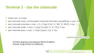 Terminal 3 - Use the chaincode
! docker exec -it cli bash
! peer chaincode install -p chaincodedev/chaincode/chaincode_example02/go -n mycc -v 0
! peer chaincode instantiate -n mycc -v 0 -c '{"Args":["init","a","100","b","200"]}' -C myc
! peer chaincode invoke -n mycc -c '{"Args":["invoke","a","b","10"]}' -C myc
! peer chaincode query -n mycc -c '{"Args":["query","a"]}' -C myc
source : https://github.com/hyperledger/fabric-samples/tree/release-1.4/chaincode-docker-devmode
source : https://nick-fabric.readthedocs.io/en/latest/commands/peerchaincode.html
여기까지는 Build Your First Network 체인코드와 동일하다.
이제 일부 코드를 추가하여 다시 배포해 보자.
terminal2 에서 chaincode를 실행하지 않으면 에러발생
 