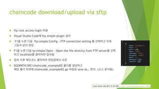chaincode download/upload via sftp
! ftp root access/login 허용
! Visual Studio Code에 ftp simple plugin 설치
! F1을 누른 다음  ftp-simple:Config - FTP connection setting 를 선택하고 우측 
그림과 같이 편집
! F1을 누른 다음 tp-simple:Open - Open the file directly from FTP server를 선택 
하고 localhost를 클릭하면 접속됨
! 접속 이후 체인코드 클릭하여 편집창에서 오픈
! $GOPATHSRCchaincode_example02 폴더를 생성하고 
해당 폴더 하위에 chaincode_example02.go 파일로 save as… 한다. (소스 분석용)
visual studio code 플러그인 설치 출처 : https://www.manualfactory.net/10964
 