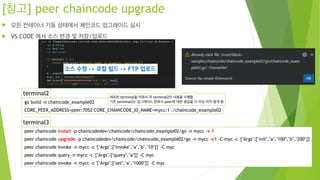 [참고] peer chaincode upgrade
! 모든 컨테이너 기동 상태에서 체인코드 업그레이드 실시
! VS CODE 에서 소스 변경 및 저장/업로드
terminal2
go build -o chaincode_example02
CORE_PEER_ADDRESS=peer:7052 CORE_CHAINCODE_ID_NAME=mycc:1 ./chaincode_example02
terminal3
peer chaincode install -p chaincodedev/chaincode/chaincode_example02/go -n mycc -v 1
peer chaincode upgrade -p chaincodedev/chaincode/chaincode_example02/go -n mycc -v1 -C myc -c '{"Args":["init","a","100","b","200"]}'
peer chaincode invoke -n mycc -c '{"Args":["invoke","a","b","10"]}' -C myc
peer chaincode query -n mycc -c '{"Args":["query","a"]}' -C myc
peer chaincode invoke -n mycc -c '{"Args":["set","a","1000"]}' -C myc
소스 수정 -> 로컬 빌드 -> FTP 업로드
새로운 terminal을 띄워서 위 terminal2의 내용을 수행함
기존 terminal2는 업그레이드 완료시 peer에 대한 응답을 더 이상 하지 않게 됨
 