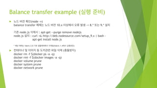 Balance transfer example (실행 준비)
! 노드 버전 확인(node -v)
balance transfer 예제는 노드 버전 10.x 이상에서 오류 발생 -> 8.* 또는 9.* 설치
기존 node.js 삭제시 : apt-get --purge remove nodejs
node.js 설치 : curl -sL http://deb.nodesource.com/setup_9.x | bash -
apt-get install node.js
* 해당 예제는 fabric 2.0 기본 샘플예제에서 삭제됨(fabric 1.4에서 실행권장)
! 컨테이너 및 이미지 등 도커관련 파일 삭제 (충돌방지)
docker rm -f $(docker ps -a -q)
docker rmi -f $(docker images -a -q)
docker volume prune
docker system prune
docker network prune
 
