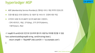 hyperledger MSP
! MSP (Membership Service Provider)는 멤버쉽 서비스 제공 목적의 컴포넌트
! 인증서를 발급/조회/검증하는 등 사용자 및 서비스의 인증에 대한 작업
! 조직마다 보...