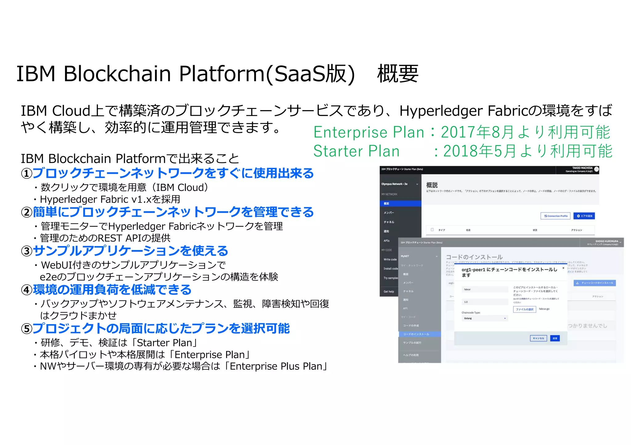 23IBM Blockchain / © 2018 IBM Corporation
IBM Blockchain Platform(SaaS版) 概要
IBM Blockchain Platformで出来ること
①ブロックチェーンネットワークをすぐに使用出来る
・数クリックで環境を用意（IBM Cloud）
・Hyperledger Fabric v1.xを採用
②簡単にブロックチェーンネットワークを管理できる
・管理モニターでHyperledger Fabricネットワークを管理
・管理のためのREST APIの提供
③サンプルアプリケーションを使える
・WebUI付きのサンプルアプリケーションで
e2eのブロックチェーンアプリケーションの構造を体験
④環境の運用負荷を低減できる
・バックアップやソフトウェアメンテナンス、監視、障害検知や回復
はクラウドまかせ
⑤プロジェクトの局面に応じたプランを選択可能
・研修、デモ、検証は「Starter Plan」
・本格パイロットや本格展開は「Enterprise Plan」
・NWやサーバー環境の専有が必要な場合は「Enterprise Plus Plan」
IBM Cloud上で構築済のブロックチェーンサービスであり、Hyperledger Fabricの環境をすば
やく構築し、効率的に運用管理できます。 Enterprise Plan：2017年8月より利用可能
Starter Plan : 2018年5月より利用可能
 