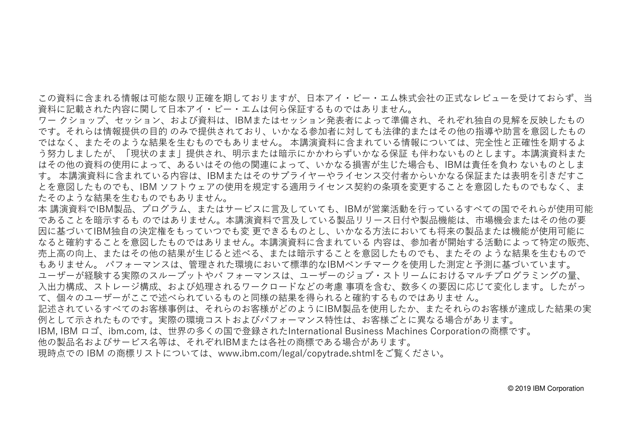© 2019 IBM Corporation
この資料に含まれる情報は可能な限り正確を期しておりますが、日本アイ・ビー・エム株式会社の正式なレビューを受けておらず、当
資料に記載された内容に関して日本アイ・ビー・エムは何ら保証するものではありません。
ワー クショップ、セッション、および資料は、IBMまたはセッション発表者によって準備され、それぞれ独自の見解を反映したもの
です。それらは情報提供の目的 のみで提供されており、いかなる参加者に対しても法律的またはその他の指導や助言を意図したもの
ではなく、またそのような結果を生むものでもありません。 本講演資料に含まれている情報については、完全性と正確性を期するよ
う努力しましたが、「現状のまま」提供され、明示または暗示にかかわらずいかなる保証 も伴わないものとします。本講演資料また
はその他の資料の使用によって、あるいはその他の関連によって、いかなる損害が生じた場合も、IBMは責任を負わ ないものとしま
す。 本講演資料に含まれている内容は、IBMまたはそのサプライヤーやライセンス交付者からいかなる保証または表明を引きだすこ
とを意図したものでも、IBM ソフトウェアの使用を規定する適用ライセンス契約の条項を変更することを意図したものでもなく、ま
たそのような結果を生むものでもありません。
本 講演資料でIBM製品、プログラム、またはサービスに言及していても、IBMが営業活動を行っているすべての国でそれらが使用可能
であることを暗示するも のではありません。本講演資料で言及している製品リリース日付や製品機能は、市場機会またはその他の要
因に基づいてIBM独自の決定権をもっていつでも変 更できるものとし、いかなる方法においても将来の製品または機能が使用可能に
なると確約することを意図したものではありません。本講演資料に含まれている 内容は、参加者が開始する活動によって特定の販売、
売上高の向上、またはその他の結果が生じると述べる、または暗示することを意図したものでも、またその ような結果を生むもので
もありません。 パフォーマンスは、管理された環境において標準的なIBMベンチマークを使用した測定と予測に基づいています。
ユーザーが経験する実際のスループットやパ フォーマンスは、ユーザーのジョブ・ストリームにおけるマルチプログラミングの量、
入出力構成、ストレージ構成、および処理されるワークロードなどの考慮 事項を含む、数多くの要因に応じて変化します。したがっ
て、個々のユーザーがここで述べられているものと同様の結果を得られると確約するものではありませ ん。
記述されているすべてのお客様事例は、それらのお客様がどのようにIBM製品を使用したか、またそれらのお客様が達成した結果の実
例として示されたものです。実際の環境コストおよびパフォーマンス特性は、お客様ごとに異なる場合があります。
IBM, IBM ロゴ、ibm.com, は、世界の多くの国で登録されたInternational Business Machines Corporationの商標です。
他の製品名およびサービス名等は、それぞれIBMまたは各社の商標である場合があります。
現時点での IBM の商標リストについては、www.ibm.com/legal/copytrade.shtmlをご覧ください。
 