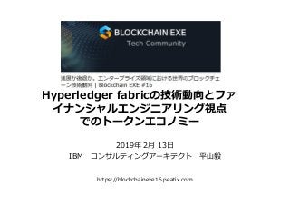 2019年 2月 13日
IBM コンサルティングアーキテクト 平山毅
Hyperledger fabricの技術動向とファ
イナンシャルエンジニアリング視点
でのトークンエコノミー
https://blockchainexe16.peatix.com
 
