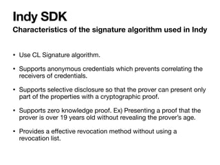 • Use CL Signature algorithm.

• Supports anonymous credentials which prevents correlating the
receivers of credentials.

• Supports selective disclosure so that the prover can present only
part of the properties with a cryptographic proof.

• Supports zero knowledge proof. Ex) Presenting a proof that the
prover is over 19 years old without revealing the prover’s age.

• Provides a e
ff
ective revocation method without using a
revocation list.
Characteristics of the signature algorithm used in Indy
Indy SDK
 