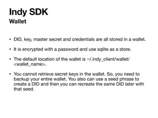 • DID, key, master secret and credentials are all stored in a wallet.

• It is encrypted with a password and use sqlite as a store.

• The default location of the wallet is ~/.indy_client/wallet/
<wallet_name>.

• You cannot retrieve secret keys in the wallet. So, you need to
backup your entire wallet. You also can use a seed phrase to
create a DID and then you can recreate the same DID later with
that seed.
Wallet
Indy SDK
 