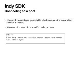 • Use pool_transactions_genesis
fi
le which contains the information
about the nodes.

• You cannot connect to a speci
fi
c node you want.
Connecting to a pool
Indy SDK
indy-cli


> pool create mypool gen_txn_file=/tmp/pool_transactions_genesis


> pool connect mypool


 