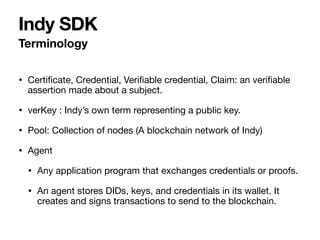 • Certi
fi
cate, Credential, Veri
fi
able credential, Claim: an veri
fi
able
assertion made about a subject.

• verKey : Indy’s own term representing a public key.

• Pool: Collection of nodes (A blockchain network of Indy)

• Agent

• Any application program that exchanges credentials or proofs.

• An agent stores DIDs, keys, and credentials in its wallet. It
creates and signs transactions to send to the blockchain.
Terminology
Indy SDK
 