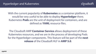 Hyperledger and Kubernetes
With the current popularity of Kubernetes as a container platform, it
would be very useful to be able to deploy Hyperledger there.
Kubernetes Pods are the unit of deployment for containers, and are
defined as YAML resource files.
The Cloudsoft AMP Container Service allows deployment of these
Kubernetes resources, and we are in the process of developing Pods
for the Hyperledger components. This feature will be part of the next
release of the Cloudsoft HLF in AMP 5.0.
@grkvlt
 