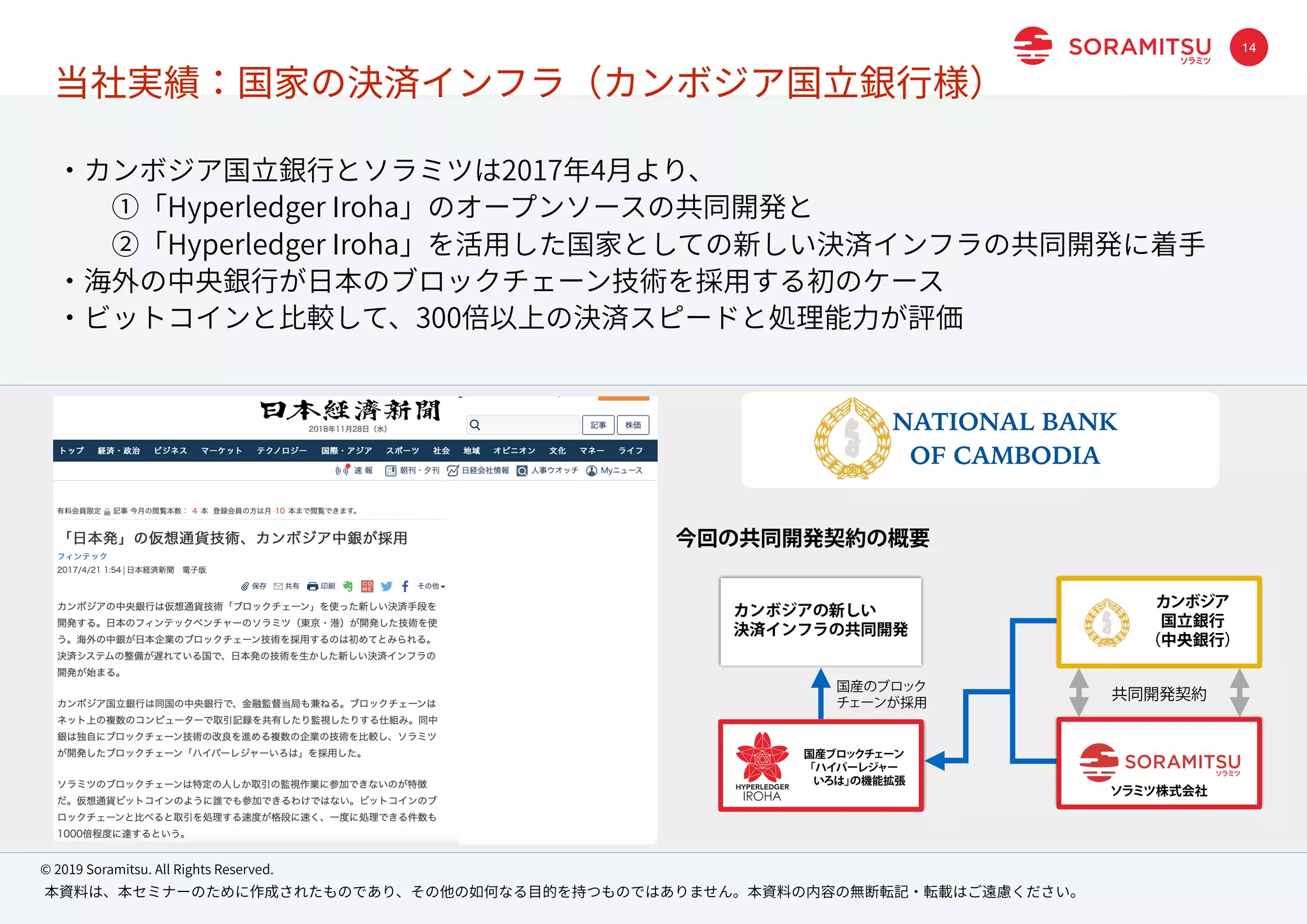 本資料は、本セミナーのために作成されたものであり、その他の如何なる⽬的を持つものではありません。本資料の内容の無断転記・転載はご遠慮ください。
© 2019 Soramitsu. All Rights Reserved.
14
・カンボジア国⽴銀⾏とソラミツは2017年4⽉より、
  ①「Hyperledger Iroha」のオープンソースの共同開発と
  ②「Hyperledger Iroha」を活⽤した国家としての新しい決済インフラの共同開発に着⼿
・海外の中央銀⾏が⽇本のブロックチェーン技術を採⽤する初のケース
・ビットコインと⽐較して、300倍以上の決済スピードと処理能⼒が評価
カンボジアの新しい
決済インフラの共同開発
共同開発契約
今回の共同開発契約の概要
国産ブロックチェーン
「ハイパーレジャー
 いろは」の機能拡張
ソラミツ株式会社
カンボジア
国立銀行
（中央銀行）
国産のブロック
チェーンが採用
NATIONAL BANK
OF CAMBODIA
当社実績：国家の決済インフラ（カンボジア国⽴銀⾏様）
 