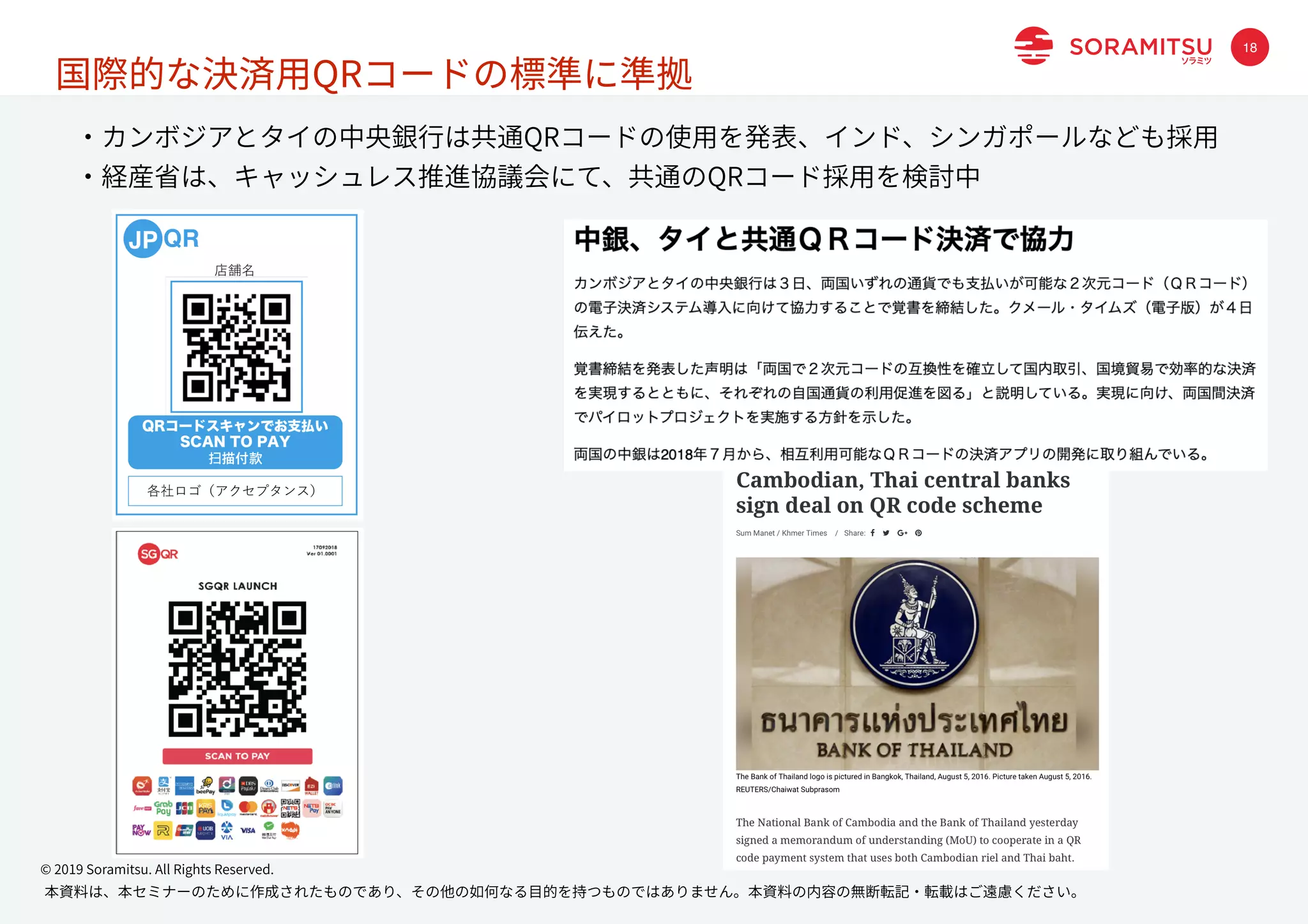 本資料は、本セミナーのために作成されたものであり、その他の如何なる⽬的を持つものではありません。本資料の内容の無断転記・転載はご遠慮ください。
© 2019 Soramitsu. All Rights Reserved.
18
国際的な決済⽤QRコードの標準に準拠
・カンボジアとタイの中央銀⾏は共通QRコードの使⽤を発表、インド、シンガポールなども採⽤
・経産省は、キャッシュレス推進協議会にて、共通のQRコード採⽤を検討中
 