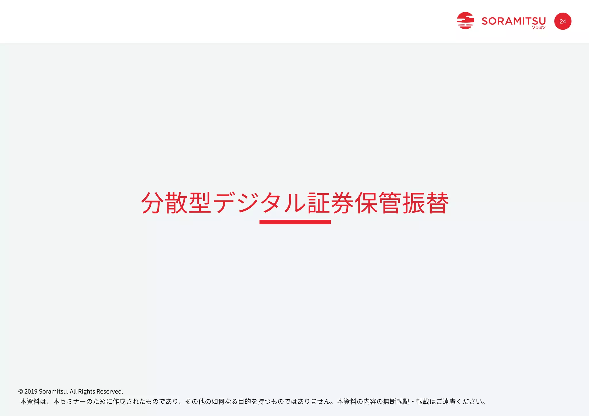本資料は、本セミナーのために作成されたものであり、その他の如何なる⽬的を持つものではありません。本資料の内容の無断転記・転載はご遠慮ください。
© 2019 Soramitsu. All Rights Reserved.
24
分散型デジタル証券保管振替
 