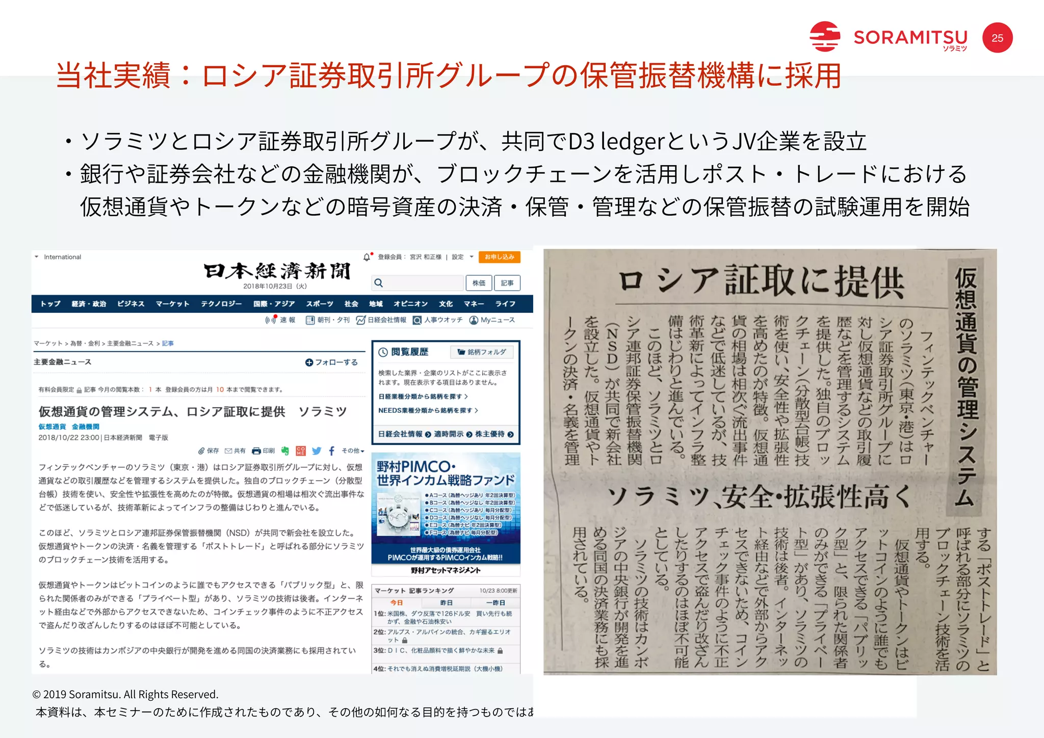 本資料は、本セミナーのために作成されたものであり、その他の如何なる⽬的を持つものではありません。本資料の内容の無断転記・転載はご遠慮ください。
© 2019 Soramitsu. All Rights Reserved.
25
当社実績：ロシア証券取引所グループの保管振替機構に採⽤
・ソラミツとロシア証券取引所グループが、共同でD3 ledgerというJV企業を設⽴
・銀⾏や証券会社などの⾦融機関が、ブロックチェーンを活⽤しポスト・トレードにおける
 仮想通貨やトークンなどの暗号資産の決済・保管・管理などの保管振替の試験運⽤を開始
 