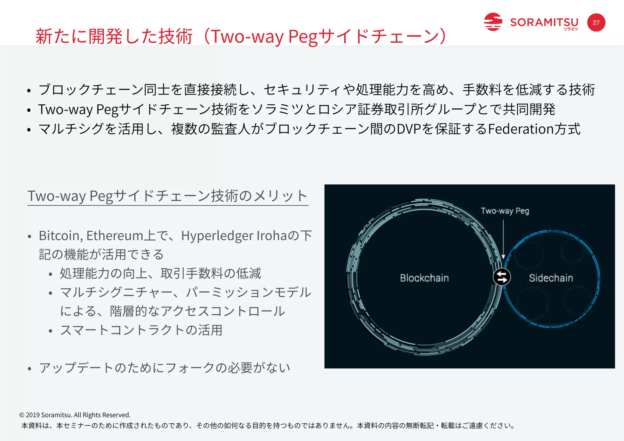 本資料は、本セミナーのために作成されたものであり、その他の如何なる⽬的を持つものではありません。本資料の内容の無断転記・転載はご遠慮ください。
© 2019 Soramitsu. All Rights Reserved.
27
新たに開発した技術（Two-way Pegサイドチェーン）
• ブロックチェーン同⼠を直接接続し、セキュリティや処理能⼒を⾼め、⼿数料を低減する技術
• Two-way Pegサイドチェーン技術をソラミツとロシア証券取引所グループとで共同開発
• マルチシグを活⽤し、複数の監査⼈がブロックチェーン間のDVPを保証するFederation⽅式
Two-way Pegサイドチェーン技術のメリット
• Bitcoin, Ethereum上で、Hyperledger Irohaの下
記の機能が活⽤できる
• 処理能⼒の向上、取引⼿数料の低減
• マルチシグニチャー、パーミッションモデル
による、階層的なアクセスコントロール
• スマートコントラクトの活⽤
• アップデートのためにフォークの必要がない
 