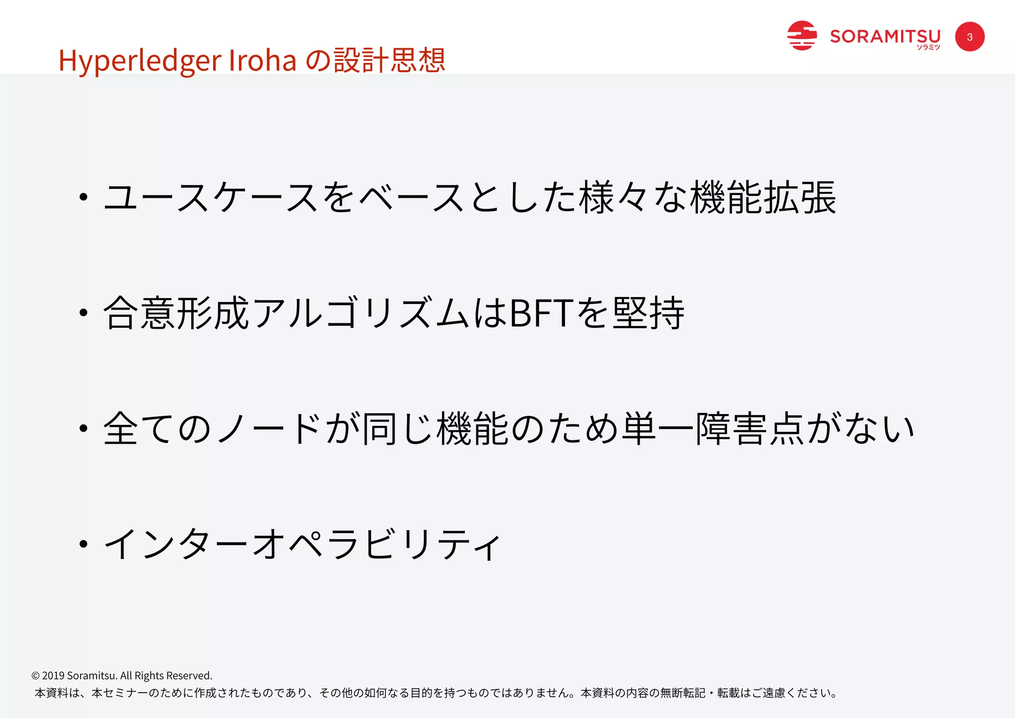 本資料は、本セミナーのために作成されたものであり、その他の如何なる⽬的を持つものではありません。本資料の内容の無断転記・転載はご遠慮ください。
© 2019 Soramitsu. All Rights Reserved.
・ユースケースをベースとした様々な機能拡張
・合意形成アルゴリズムはBFTを堅持
・全てのノードが同じ機能のため単⼀障害点がない
・インターオペラビリティ
Hyperledger Iroha の設計思想
3
 