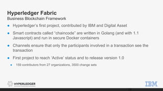 Hyperledger Fabric
Business Blockchain Framework
● Hyperledger’s first project, contributed by IBM and Digital Asset
● Smart contracts called “chaincode” are written in Golang (and with 1.1
Javascript) and run in secure Docker containers
● Channels ensure that only the participants involved in a transaction see the
transaction
● First project to reach ‘Active’ status and to release version 1.0
● 159 contributors from 27 organizations, 3500 change sets
13
 