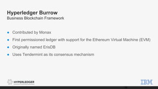 Hyperledger Burrow
Business Blockchain Framework
● Contributed by Monax
● First permissioned ledger with support for the Ethereum Virtual Machine (EVM)
● Originally named ErisDB
● Uses Tendermint as its consensus mechanism
16
 