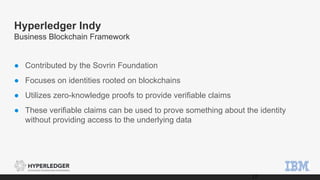Hyperledger Indy
Business Blockchain Framework
● Contributed by the Sovrin Foundation
● Focuses on identities rooted on blockchains
● Utilizes zero-knowledge proofs to provide verifiable claims
● These verifiable claims can be used to prove something about the identity
without providing access to the underlying data
17
 