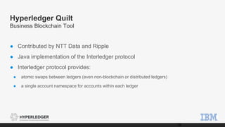Hyperledger Quilt
Business Blockchain Tool
● Contributed by NTT Data and Ripple
● Java implementation of the Interledger protocol
● Interledger protocol provides:
● atomic swaps between ledgers (even non-blockchain or distributed ledgers)
● a single account namespace for accounts within each ledger
18
 