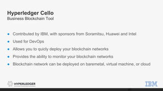Hyperledger Cello
Business Blockchain Tool
● Contributed by IBM, with sponsors from Soramitsu, Huawei and Intel
● Used for DevOps
● Allows you to quicly deploy your blockchain networks
● Provides the ability to monitor your blockchain networks
● Blockchain network can be deployed on baremetal, virtual machine, or cloud
20
 