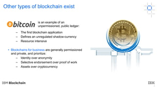 6
Other types of blockchain exist
– The first blockchain application
– Defines an unregulated shadow-currency
– Resource intensive
• Blockchains for business are generally permissioned
and private, and prioritize:
– Identity over anonymity
– Selective endorsement over proof of work
– Assets over cryptocurrency
is an example of an
unpermissioned, public ledger:
 