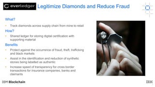 7
What?
• Track diamonds across supply chain from mine to retail
How?
• Shared ledger for storing digital certification with
supporting material
Benefits
• Protect against the occurrence of fraud, theft, trafficking
and black markets
• Assist in the identification and reduction of synthetic
stones being labelled as authentic
• Increase speed of transparency for cross border
transactions for insurance companies, banks and
claimants
Legitimize Diamonds and Reduce Fraud
 