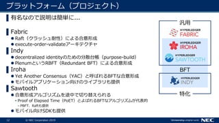 12 © NEC Corporation 2019
プラットフォーム（プロジェクト）
▌有名なので説明は簡単に...
▌Fabric
 Raft（クラッシュ耐性）による合意形成
 execute-order-validateアーキテクチャ
▌Indy
 decentralized identityのための分散台帳（purpose-build）
 PlenumというRBFT（Redundant BFT）による合意形成
▌Iroha
 Yet Another Consensus（YAC）と呼ばれるBFTな合意形成
 モバイルアプリケーション向けのライブラリも提供
▌Sawtooth
 合意形成アルゴリズムを途中で切り替えられる
• Proof of Elapsed Time（PoET）とよばれるBFTなアルゴリズムが代表的
– PBFT、Raftも提供
 モバイル向けSDKも提供
汎用
特化
BFT
 