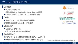 15 © NEC Corporation 2019
ツール（プロジェクト）
▌Caliper
ベンチマークツール
• 現時点でFabric、Sawtooth、Iroha、Burrowに対応
ワークロードはカスタマイズ、新規作成可能
▌Cello
プロビジョニング（BaaSなどの構築）
管理のためのダッシュボードの提供
▌Explorer
モニタリングツール
• ブロックのネットワークの情報など
▌Composer
アプリケーション開発を容易にするフレームワーク
新規機能追加の予定なし（保守は行われる）[1] [1] https://lists.hyperledger.org/g/composer/message/125
 