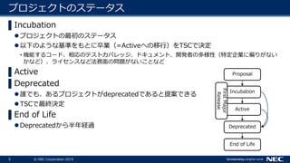 5 © NEC Corporation 2019
プロジェクトのステータス
▌Incubation
プロジェクトの最初のステータス
以下のような基準をもとに卒業（=Activeへの移行）をTSCで決定
• 機能するコード、相応のテストカバレッジ、ドキュメント、開発者の多様性（特定企業に偏りがない
かなど）、ライセンスなど法務面の問題がないことなど
▌Active
▌Deprecated
誰でも、あるプロジェクトがdeprecatedであると提案できる
TSCで最終決定
▌End of Life
Deprecatedから半年経過
Proposal
Incubation
Active
Deprecated
End of Life
FirstMajor
Release
 
