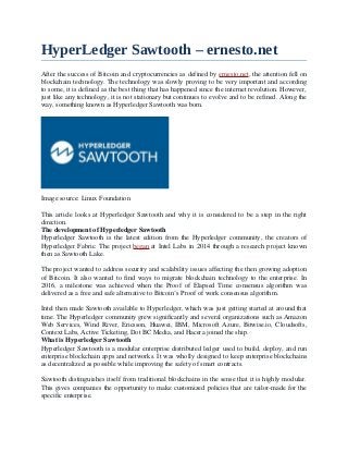 HyperLedger Sawtooth – ernesto.net
After the success of Bitcoin and cryptocurrencies as defined by ernesto.net, the attention fell on
blockchain technology. The technology was slowly proving to be very important and according
to some, it is defined as the best thing that has happened since the internet revolution. However,
just like any technology, it is not stationary but continues to evolve and to be refined. Along the
way, something known as Hyperledger Sawtooth was born.
Image source: Linux Foundation
This article looks at Hyperledger Sawtooth and why it is considered to be a step in the right
direction.
The development of Hyperledger Sawtooth
Hyperledger Sawtooth is the latest edition from the Hyperledger community, the creators of
Hyperledger Fabric. The project began at Intel Labs in 2014 through a research project known
then as Sawtooth Lake.
The project wanted to address security and scalability issues affecting the then growing adoption
of Bitcoin. It also wanted to find ways to migrate blockchain technology to the enterprise. In
2016, a milestone was achieved when the Proof of Elapsed Time consensus algorithm was
delivered as a free and safe alternative to Bitcoin’s Proof of work consensus algorithm.
Intel then made Sawtooth available to Hyperledger, which was just getting started at around that
time. The Hyperledger community grew significantly and several organizations such as Amazon
Web Services, Wind River, Ericsson, Huawei, IBM, Microsoft Azure, Bitwise.io, Cloudsofts,
Context Labs, Active Ticketing, Dot BC Media, and Hacera joined the ship.
What is Hyperledger Sawtooth
Hyperledger Sawtooth is a modular enterprise distributed ledger used to build, deploy, and run
enterprise blockchain apps and networks. It was wholly designed to keep enterprise blockchains
as decentralized as possible while improving the safety of smart contracts.
Sawtooth distinguishes itself from traditional blockchains in the sense that it is highly modular.
This gives companies the opportunity to make customized policies that are tailor-made for the
specific enterprise.
 